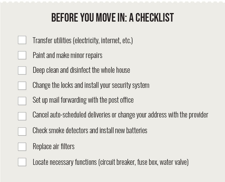 A checklist for before you move in. 1, transfer utilities. 2, paint and make minor repairs. 3, deep clean and disinfect the whole house. 4, change locks and install your security system. 5, set up mail forwarding with the post office. 6, cancel auto-scheduled deliveries or change your address with the provider. 7, check smoke detectors and install new batteries. 8, replace air filters. 9, locate necessary functions